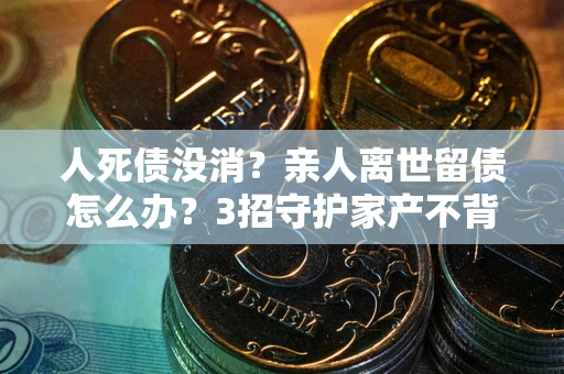 北京人死债没消？亲人离世留债怎么办？3招守护家产不背锅