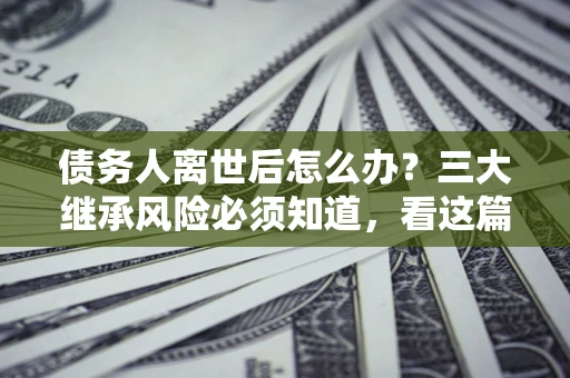 北京债务人离世后怎么办？三大继承风险必须知道，看这篇就够了
