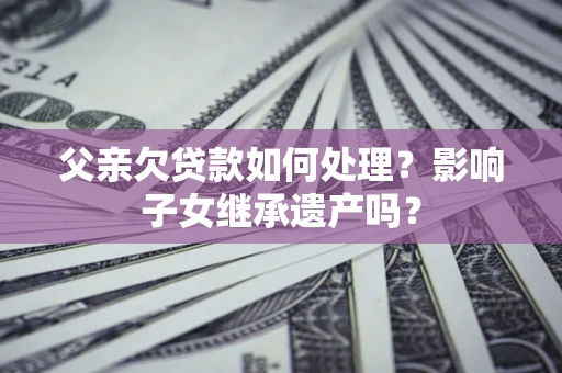 北京父亲欠贷款如何处理?影响子女继承遗产吗? 北京父亲欠贷款如何处理?影响子女继承遗产吗?